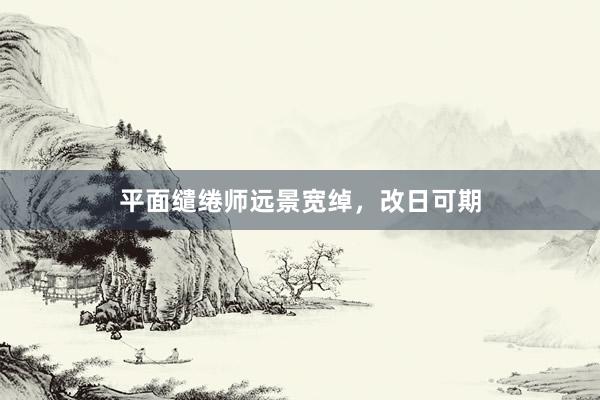 平面缱绻师远景宽绰，改日可期